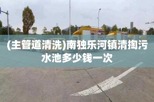 (主管道清洗)南独乐河镇清掏污水池多少钱一次