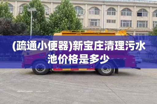 (疏通小便器)新宝庄清理污水池价格是多少