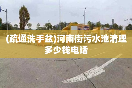(疏通洗手盆)河南街污水池清理多少钱电话