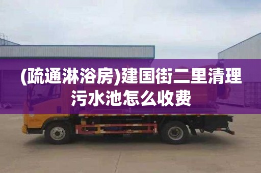 (疏通淋浴房)建国街二里清理污水池怎么收费