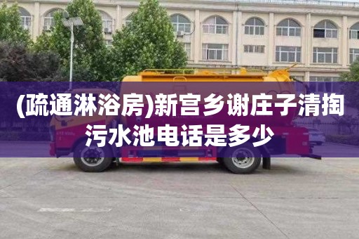 (疏通淋浴房)新宫乡谢庄子清掏污水池电话是多少