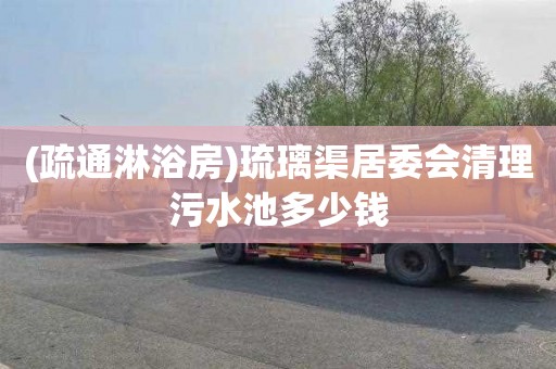 (疏通淋浴房)琉璃渠居委会清理污水池多少钱