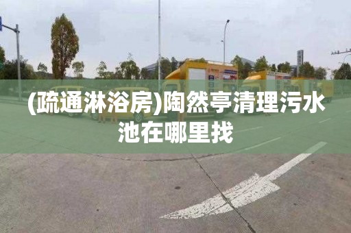 (疏通淋浴房)陶然亭清理污水池在哪里找