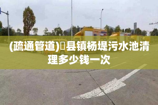 (疏通管道)漈县镇杨堤污水池清理多少钱一次