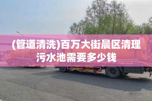 (管道清洗)百万大街晨区清理污水池需要多少钱