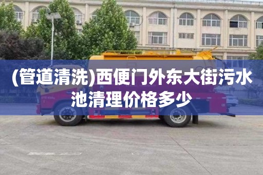 (管道清洗)西便门外东大街污水池清理价格多少