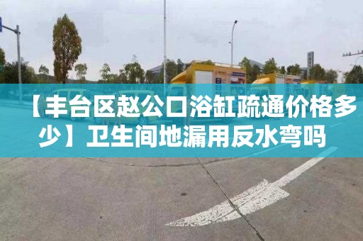 【丰台区赵公口浴缸疏通价格多少】卫生间地漏用反水弯吗