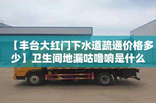 【丰台大红门下水道疏通价格多少】卫生间地漏咕噜响是什么原因