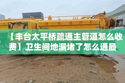 【丰台太平桥疏通主管道怎么收费】卫生间地漏堵了怎么通最方便最快