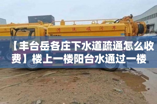 【丰台岳各庄下水道疏通怎么收费】楼上一楼阳台水通过一楼地漏漫出来