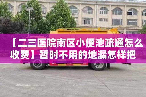 【二三医院南区小便池疏通怎么收费】暂时不用的地漏怎样把它堵上