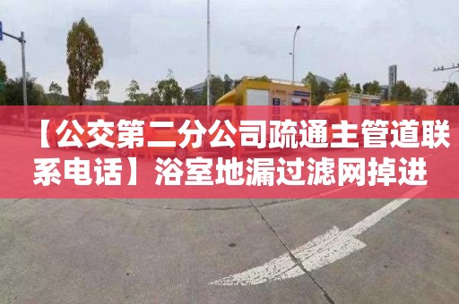 【公交第二分公司疏通主管道联系电话】浴室地漏过滤网掉进去了