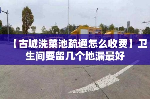 【古城洗菜池疏通怎么收费】卫生间要留几个地漏最好