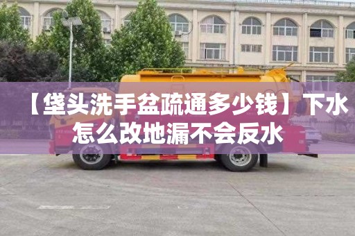 【垡头洗手盆疏通多少钱】下水怎么改地漏不会反水