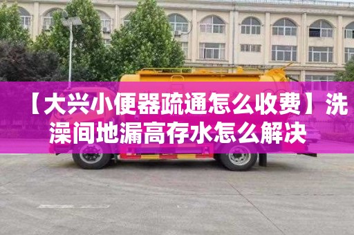 【大兴小便器疏通怎么收费】洗澡间地漏高存水怎么解决