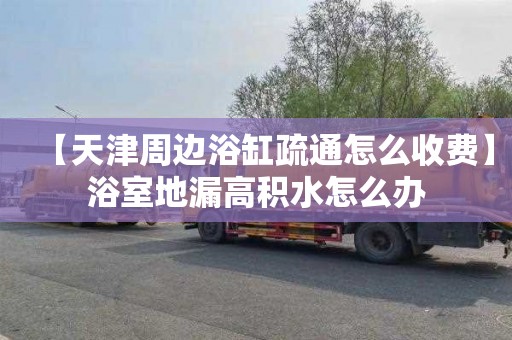 【天津周边浴缸疏通怎么收费】浴室地漏高积水怎么办