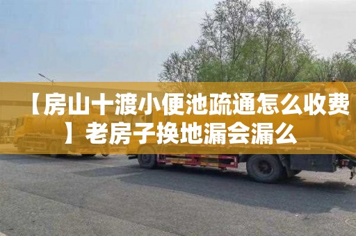 【房山十渡小便池疏通怎么收费】老房子换地漏会漏么