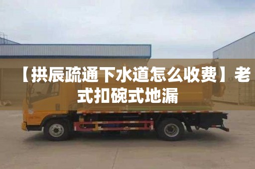 【拱辰疏通下水道怎么收费】老式扣碗式地漏