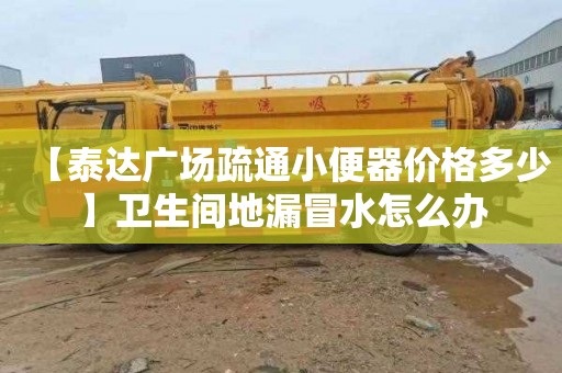 【泰达广场疏通小便器价格多少】卫生间地漏冒水怎么办