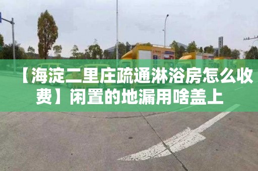 【海淀二里庄疏通淋浴房怎么收费】闲置的地漏用啥盖上