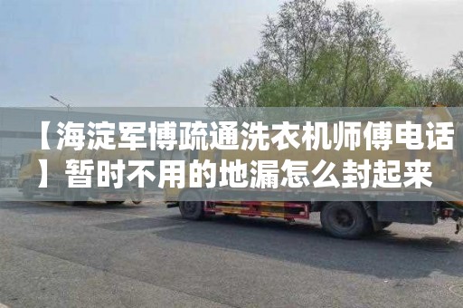 【海淀军博疏通洗衣机师傅电话】暂时不用的地漏怎么封起来