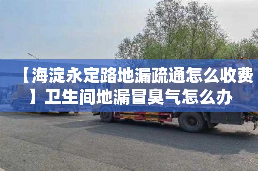 【海淀永定路地漏疏通怎么收费】卫生间地漏冒臭气怎么办