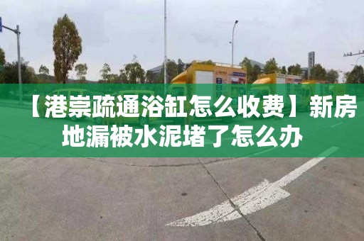 【港崇疏通浴缸怎么收费】新房地漏被水泥堵了怎么办