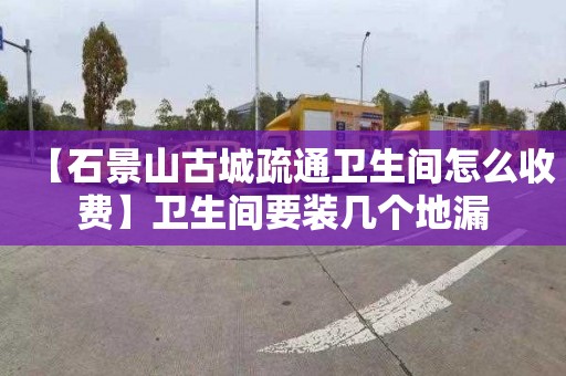 【石景山古城疏通卫生间怎么收费】卫生间要装几个地漏
