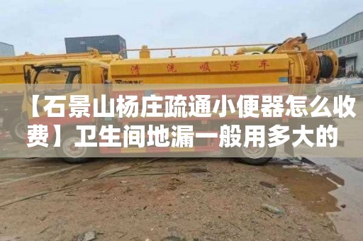 【石景山杨庄疏通小便器怎么收费】卫生间地漏一般用多大的管