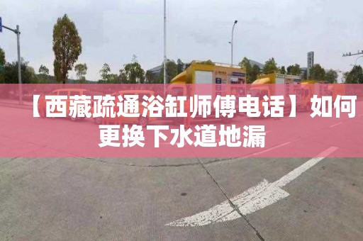 【西藏疏通浴缸师傅电话】如何更换下水道地漏