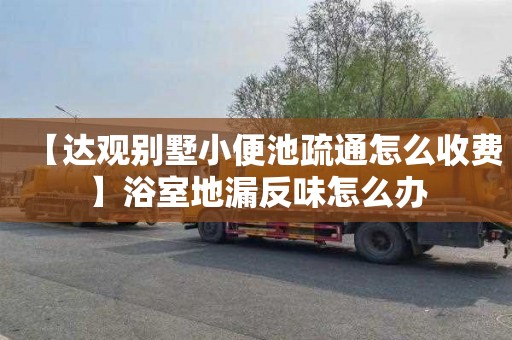 【达观别墅小便池疏通怎么收费】浴室地漏反味怎么办