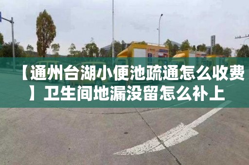 【通州台湖小便池疏通怎么收费】卫生间地漏没留怎么补上