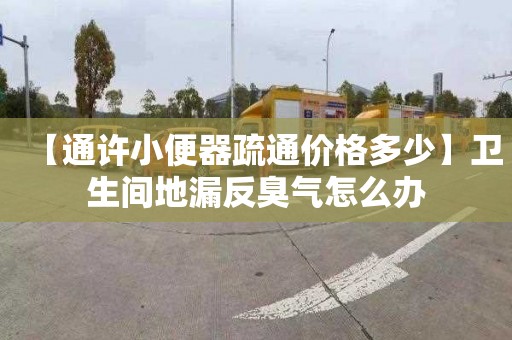 【通许小便器疏通价格多少】卫生间地漏反臭气怎么办