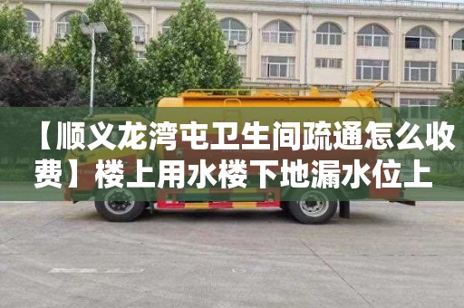 【顺义龙湾屯卫生间疏通怎么收费】楼上用水楼下地漏水位上升
