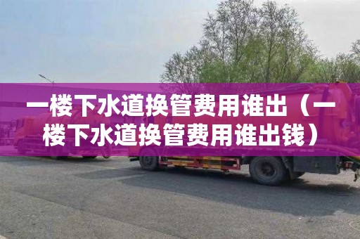 一楼下水道换管费用谁出（一楼下水道换管费用谁出钱）
