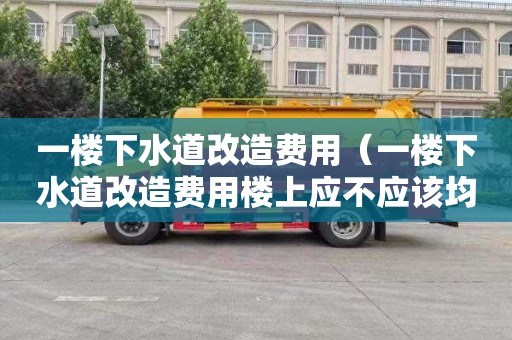 一楼下水道改造费用（一楼下水道改造费用楼上应不应该均摊）