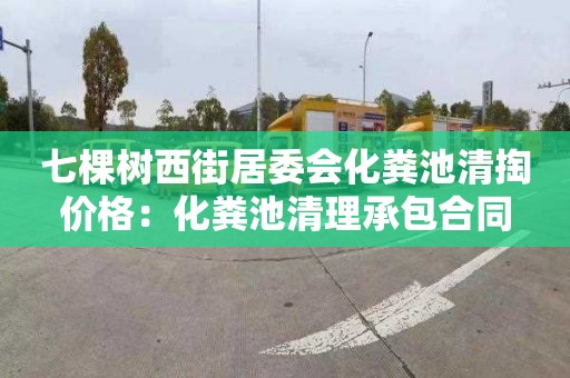 七棵树西街居委会化粪池清掏价格：化粪池清理承包合同