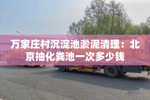 万家庄村沉淀池淤泥清理：北京抽化粪池一次多少钱