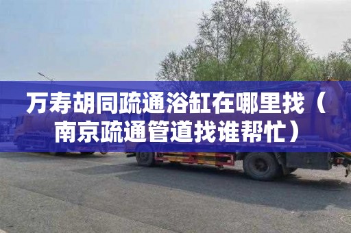 万寿胡同疏通浴缸在哪里找（南京疏通管道找谁帮忙）