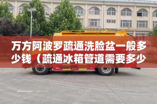 万方阿波罗疏通洗脸盆一般多少钱（疏通冰箱管道需要多少钱）