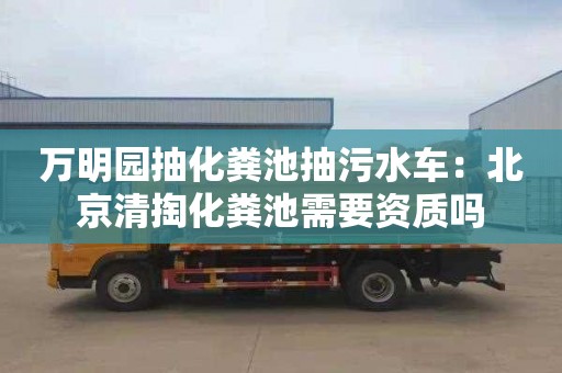 万明园抽化粪池抽污水车：北京清掏化粪池需要资质吗