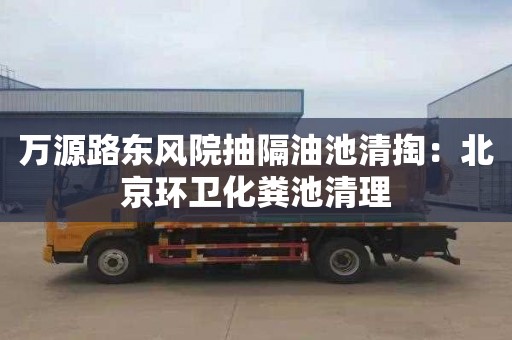 万源路东风院抽隔油池清掏：北京环卫化粪池清理