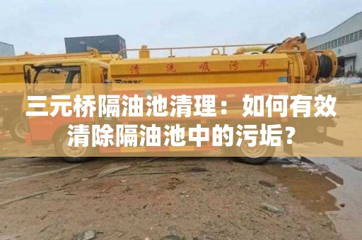 三元桥隔油池清理：如何有效清除隔油池中的污垢？