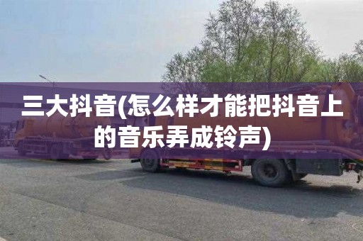 三大抖音(怎么样才能把抖音上的音乐弄成铃声)
