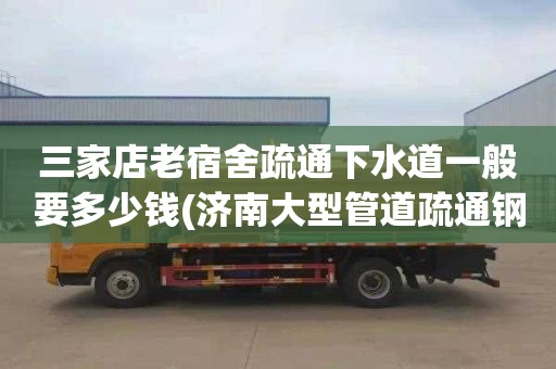 三家店老宿舍疏通下水道一般要多少钱(济南大型管道疏通钢带供应商)