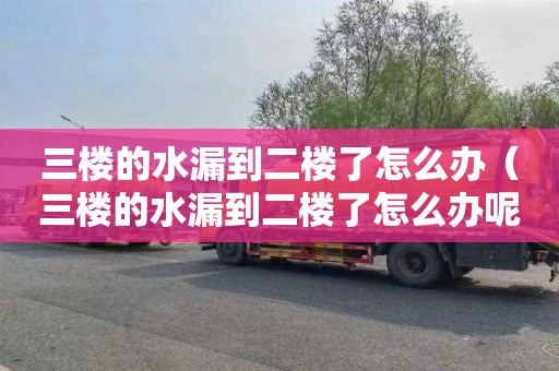三楼的水漏到二楼了怎么办（三楼的水漏到二楼了怎么办呢）