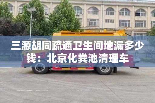 三源胡同疏通卫生间地漏多少钱：北京化粪池清理车