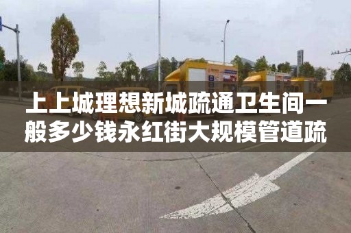 上上城理想新城疏通卫生间一般多少钱永红街大规模管道疏通条目