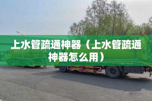 上水管疏通神器（上水管疏通神器怎么用）