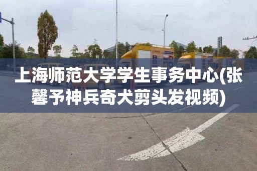 上海师范大学学生事务中心(张馨予神兵奇犬剪头发视频)